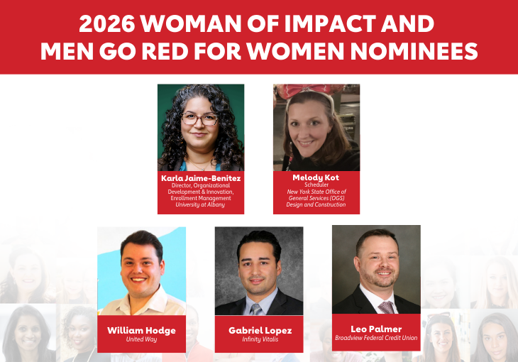 2026 Woman of Impact and Men Go Red for Women Nominees Karla Jaime-Benitez, director of organizational development and Innovation, enrollment management for the University at Albany Melody Kot, scheduler with the New York State Office of General Services (OGS) Design & Construction William Hodge, United Way Gabriel Lopez, Infinity Vitalis Leo Palmer, Broadview Federal Credit Union